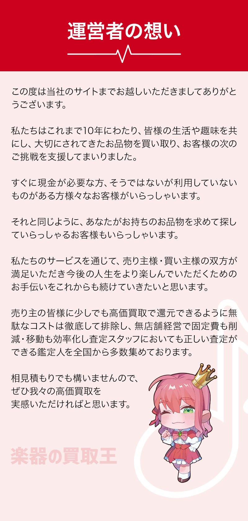 運営者の想い この度は当社のサイトまでお越しいただきましてありがとうございます。私たちはこれまで10年にわたり、皆様の生活や趣味を共にし、	大切にされてきたお品物を買取、お客様の次のご挑戦を支援してまいりました。すぐに現金が必要な方、そうではないが利用していないものがある方様々なお客様がいらっしゃいます。それと同じように、あなたがお持ちのお品物を求めて探していらっしゃるお客様もいらっしゃいます。私たちのサービスを通じて、売り主様・買い主様の双方が満足いただき今後の人生をより楽しんでいただくためのお手伝いをこれからも続けていきたいと思います。売り主の皆様に少しでも高価買取で還元できるように無駄なコストは徹底して排除し、無店舗経営で固定費も削減・移動も効率化し査定スタッフにおいても正しい査定ができる鑑定人を全国から多数集めております。	相見積もりでも構いませんので、ぜひ我々の高価買取を実感いただければと思います。楽器買取なら楽器の買取王 ギター買取 ベース買取  スピーカー買取 アンプ買取 エレキギター買取 琴買取 弦楽器買取 管楽器買取	